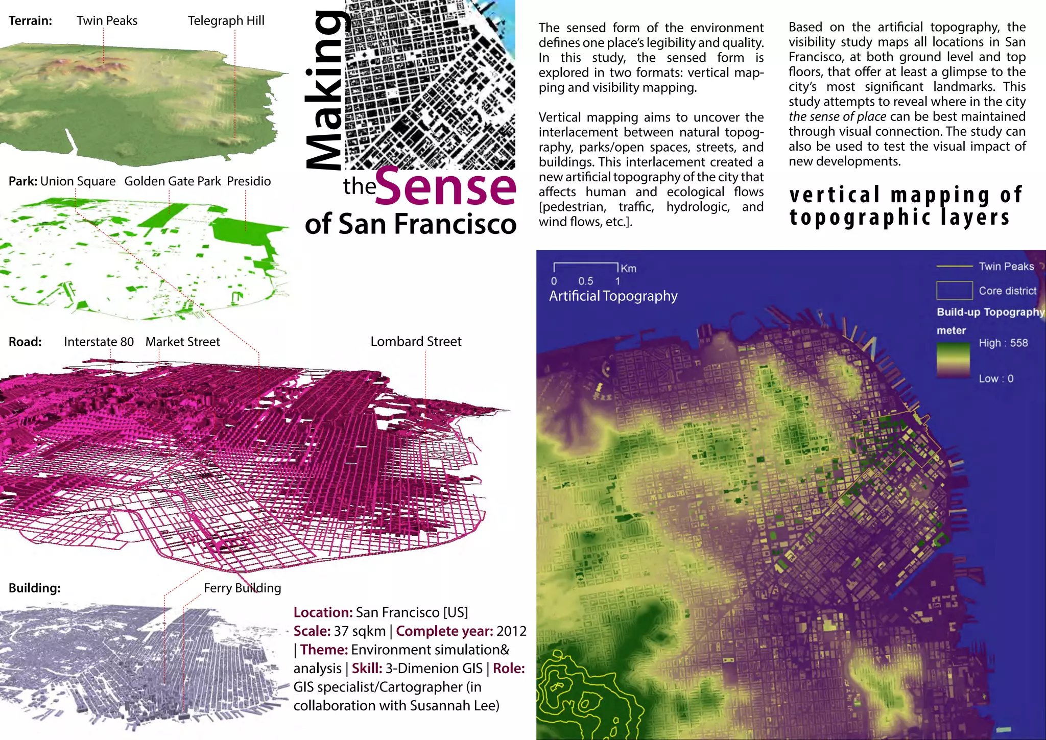 The sensed form of the environment            Based on the artificial topography, the
                                           defines one place’s legibility and quality.   visibility study maps all locations in San
                                           In this study, the sensed form is             Francisco, at both ground level and top
                                           explored in two formats: vertical map-        floors, that offer at least a glimpse to the
                                           ping and visibility mapping.                  city’s most significant landmarks. This
                                                                                         study attempts to reveal where in the city
                                           Vertical mapping aims to uncover the          the sense of place can be best maintained
                                           interlacement between natural topog-          through visual connection. The study can
                                           raphy, parks/open spaces, streets, and        also be used to test the visual impact of
                                           buildings. This interlacement created a       new developments.
                                           new artificial topography of the city that
                                           affects human and ecological flows
                                           [pedestrian, traffic, hydrologic, and
                                                                                         vertical mapping of
                                           wind flows, etc.].                            topographic layers


                                            Artificial Topography




Location: San Francisco [US]
Scale: 37 sqkm | Complete year: 2012
| Theme: Environment simulation&
analysis | Skill: 3-Dimenion GIS | Role:
GIS specialist/Cartographer (in
collaboration with Susannah Lee)
 