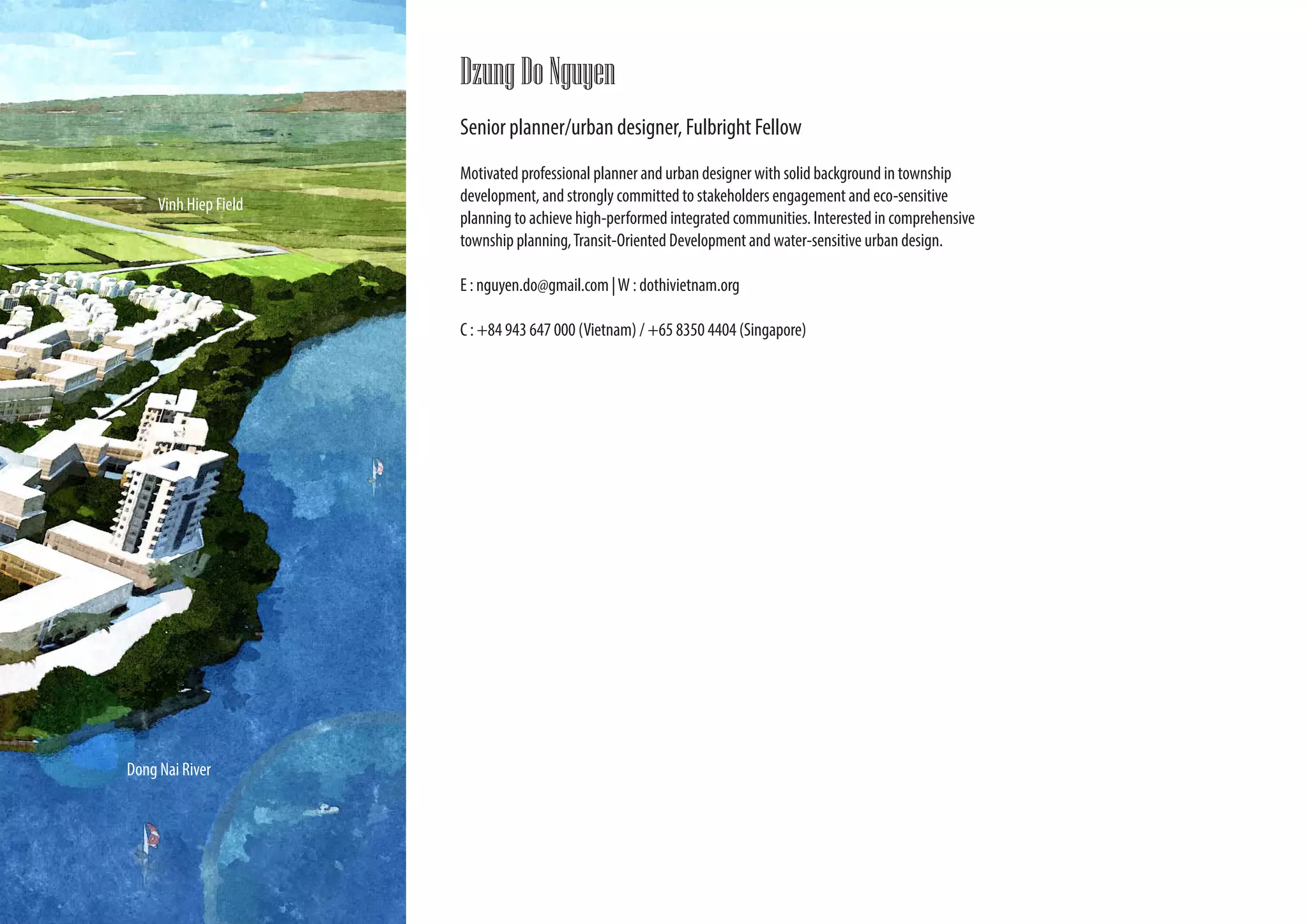 Dzung Do Nguyen
                       Senior planner/urban designer, Fulbright Fellow
                       Motivated professional planner and urban designer with solid background in township
     Vinh Hiep Field   development, and strongly committed to stakeholders engagement and eco-sensitive
                       planning to achieve high-performed integrated communities. Interested in comprehensive
                       township planning, Transit-Oriented Development and water-sensitive urban design.

                       E : nguyen.do@gmail.com | W : dothivietnam.org

                       C : +84 943 647 000 (Vietnam) / +65 8350 4404 (Singapore)




Dong Nai River
 