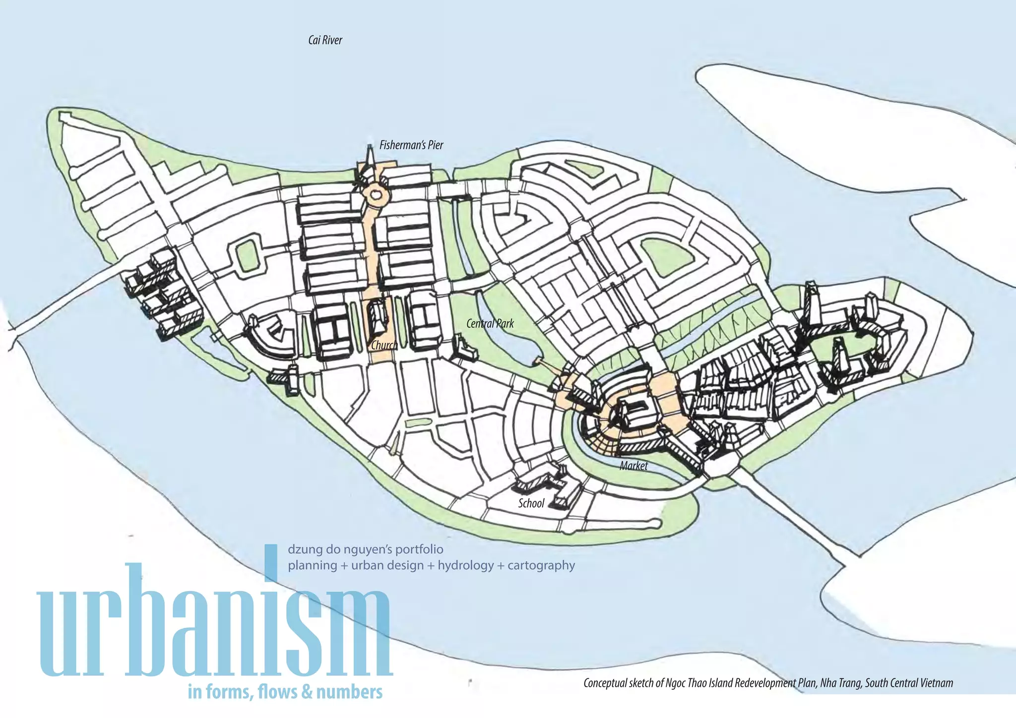 Cai River




                Fisherman’s Pier




                                   Central Park
               Church




                                                            Market




dzung do nguyen’s portfolio
planning + urban design + hydrology + cartography




                                                    Conceptual sketch of Ngoc Thao Island Redevelopment Plan, Nha Trang, South Central Vietnam
 