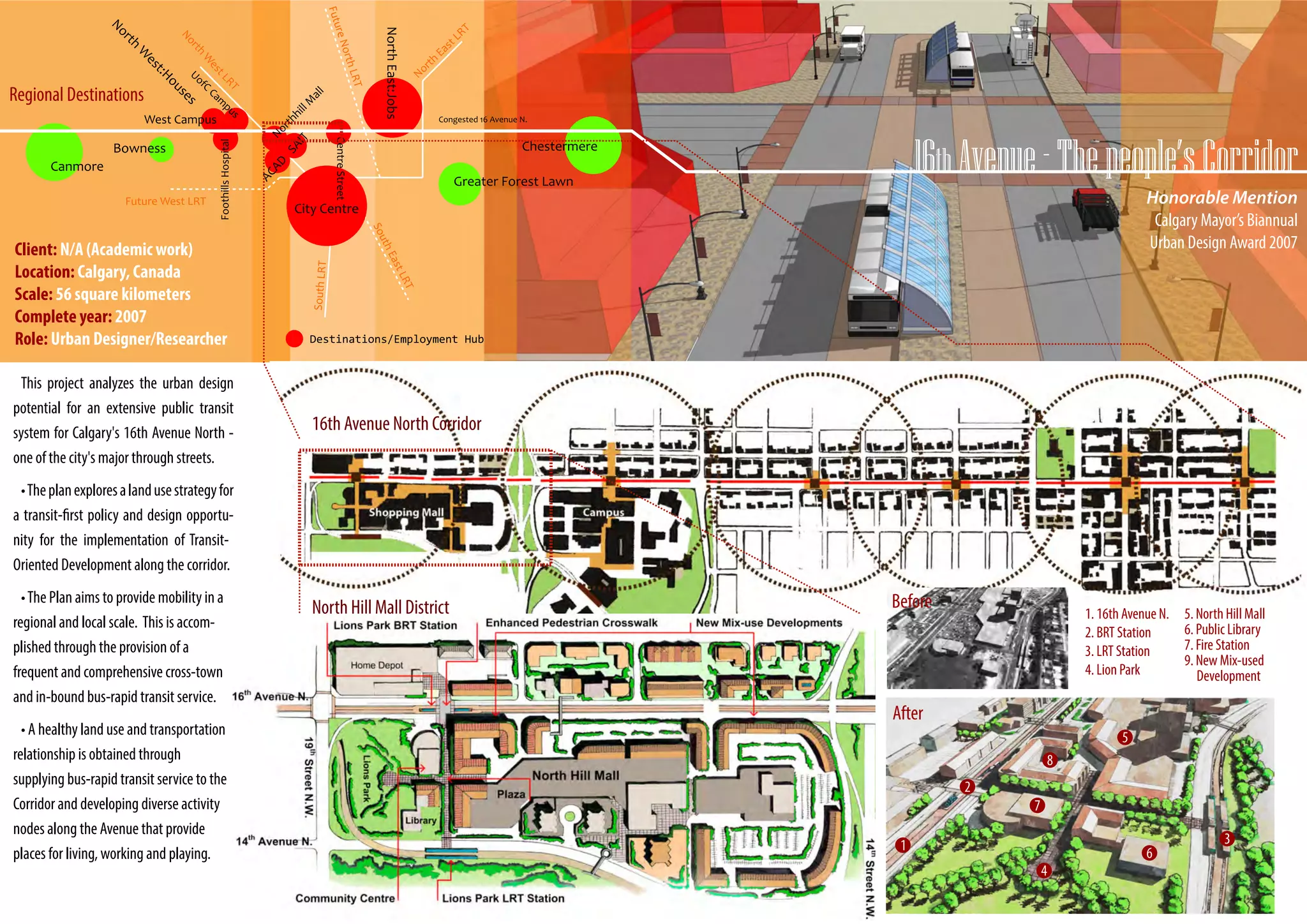 Regional Destinations




                                                             Honorable Mention
                                               City Centre
                                                              Calgary Mayor’s Biannual
Client: N/A (Academic work)                                  Urban Design Award 2007
Location: Calgary, Canada
Scale: 56 square kilometers
Complete year: 2007
Role: Urban Designer/Researcher

 This project analyzes the urban design
potential for an extensive public transit
system for Calgary's 16th Avenue North -
one of the city's major through streets.
 • The plan explores a land use strategy for
a transit-first policy and design opportu-
nity for the implementation of Transit-
Oriented Development along the corridor.
  • The Plan aims to provide mobility in a
regional and local scale. This is accom-
plished through the provision of a
frequent and comprehensive cross-town
and in-bound bus-rapid transit service.
  • A healthy land use and transportation
relationship is obtained through
supplying bus-rapid transit service to the
Corridor and developing diverse activity
nodes along the Avenue that provide
places for living, working and playing.
 