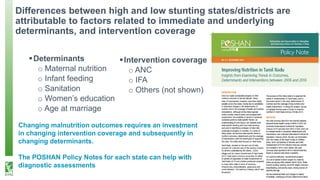 Differences between high and low stunting states/districts are
attributable to factors related to immediate and underlying
determinants, and intervention coverage
▪Determinants
o Maternal nutrition
o Infant feeding
o Sanitation
o Women’s education
o Age at marriage
▪Intervention coverage
o ANC
o IFA
o Others (not shown)
Changing malnutrition outcomes requires an investment
in changing intervention coverage and subsequently in
changing determinants.
The POSHAN Policy Notes for each state can help with
diagnostic assessments
 