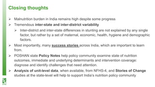 Closing thoughts
➢ Malnutrition burden in India remains high despite some progress
➢ Tremendous inter-state and inter-district variability
➢ Inter-district and inter-state differences in stunting are not explained by any single
factor, but rather by a set of maternal, economic, health, hygiene and demographic
factors.
➢ Most importantly, many success stories across India, which are important to learn
from.
➢ POSHAN state Policy Notes help policy community examine state of nutrition
outcomes, immediate and underlying determinants and intervention coverage:
diagnose and identify challenges that need attention.
➢ Analysis of unit-level data, when available, from NFHS-4, and Stories of Change
studies at the state-level will help to support India’s nutrition policy community
 