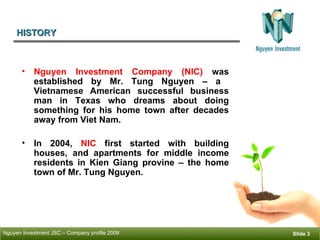 HISTORY ݺߣ  Nguyen Investment Company (NIC)  was established by Mr. Tung Nguyen – a  Vietnamese American successful business man in Texas who dreams about doing something for his home town after decades away from Viet Nam.  In 2004,  NIC  first started with building houses, and apartments for middle income residents in Kien Giang provine – the home town of Mr. Tung Nguyen.  
