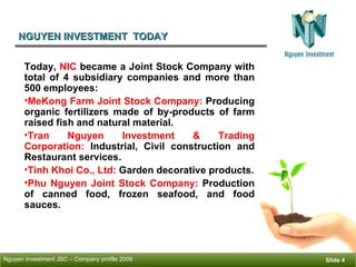 NGUYEN INVESTMENT  TODAY ݺߣ  Today,  NIC  became a Joint Stock Company with total of 4 subsidiary companies and more than 500 employees: MeKong Farm Joint Stock Company:  Producing organic fertilizers made of by-products of farm raised fish and natural material. Tran Nguyen Investment & Trading Corporation:  Industrial, Civil construction and Restaurant services.  Tinh Khoi Co., Ltd:  Garden decorative products. Phu Nguyen Joint Stock Company:  Production of canned food, frozen seafood, and food sauces. 