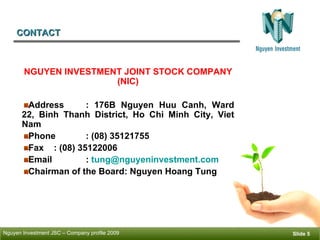 CONTACT ݺߣ  NGUYEN INVESTMENT JOINT STOCK COMPANY (NIC) Address : 176B Nguyen Huu Canh, Ward 22, Binh Thanh District, Ho Chi Minh City, Viet Nam Phone : (08) 35121755 Fax : (08) 35122006 Email  :  [email_address] Chairman of the Board: Nguyen Hoang Tung  