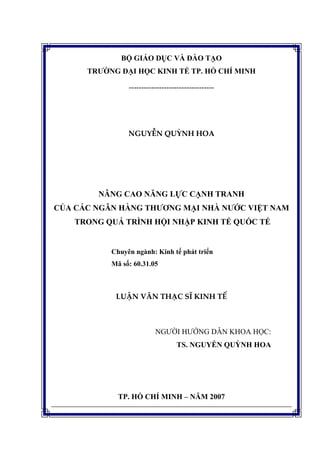 BỘ GIÁO DỤC VÀ ĐÀO TẠO
TRƯỜNG ĐẠI HỌC KINH TẾ TP. HỒ CHÍ MINH
----------------------------------
NGUYỄN QUỲNH HOA
NÂNG CAO NĂNG LỰC CẠNH TRANH
CỦA CÁC NGÂN HÀNG THƯƠNG MẠI NHÀ NƯỚC VIỆT NAM
TRONG QUÁ TRÌNH HỘI NHẬP KINH TẾ QUỐC TẾ
Chuyên ngành: Kinh tế phát triển
Mã số: 60.31.05
LUẬN VĂN THẠC SĨ KINH TẾ
NGƯỜI HƯỚNG DẪN KHOA HỌC:
TS. NGUYỄN QUỲNH HOA
TP. HỒ CHÍ MINH – NĂM 2007
 