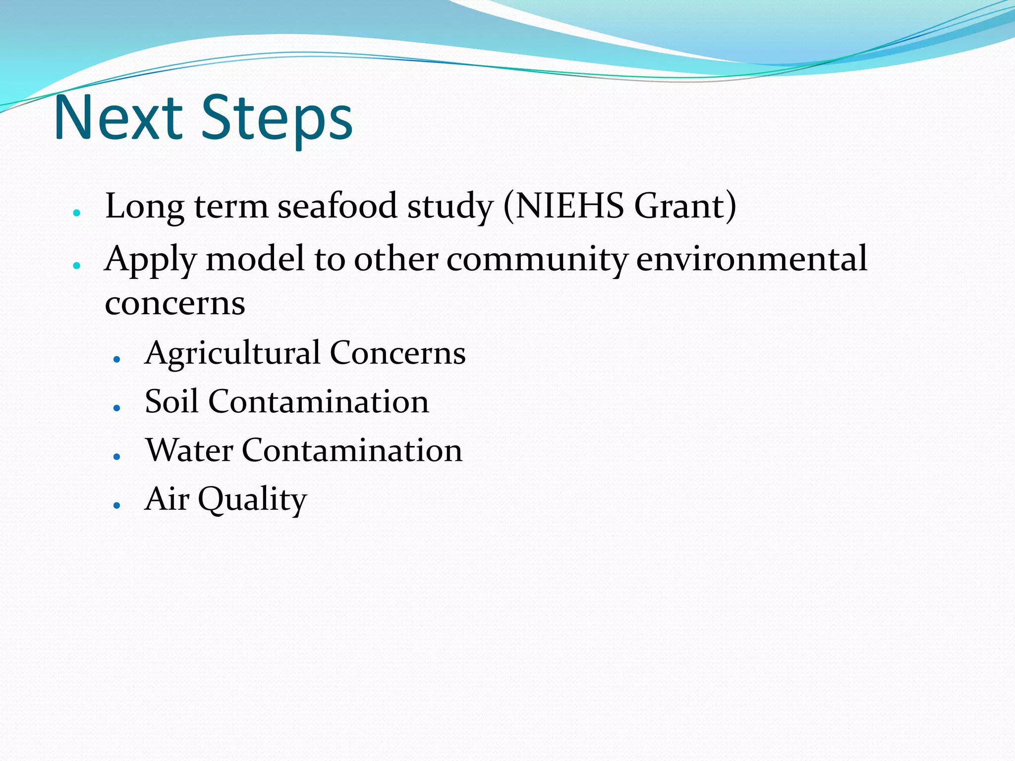Next Steps
●
●

Long term seafood study (NIEHS Grant)
Apply model to other community environmental
concerns
●
●
●
●

Agricultural Concerns
Soil Contamination
Water Contamination
Air Quality

 
