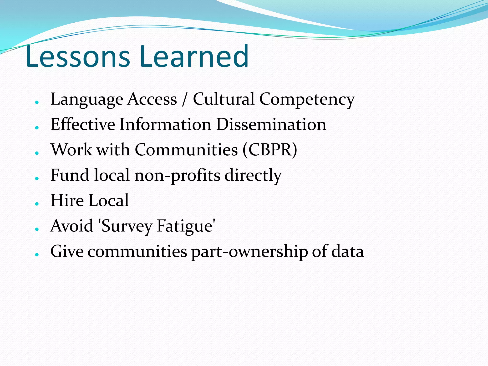 Lessons Learned
●
●
●

●
●
●
●

Language Access / Cultural Competency
Effective Information Dissemination
Work with Communities (CBPR)
Fund local non-profits directly
Hire Local
Avoid 'Survey Fatigue'
Give communities part-ownership of data

 