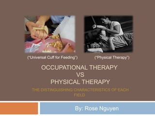 OCCUPATIONAL THERAPY
VS
PHYSICAL THERAPY
THE DISTINGUISHING CHARACTERISTICS OF EACH
FIELD
By: Rose Nguyen
(“Universal Cuff for Feeding”) (“Physical Therapy”)
 