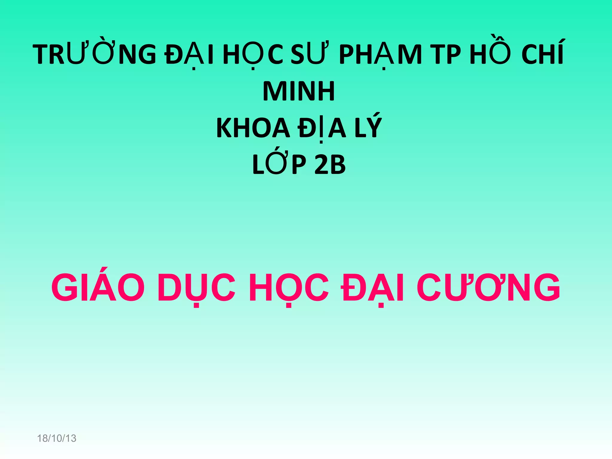 TRƯỜ NG ĐẠ I HỌ C SƯ PHẠ M TP HỒ CHÍ
MINH
KHOA ĐỊ A LÝ
LỚ P 2B

GIÁO DỤC HỌC ĐẠI CƯƠNG

18/10/13

 