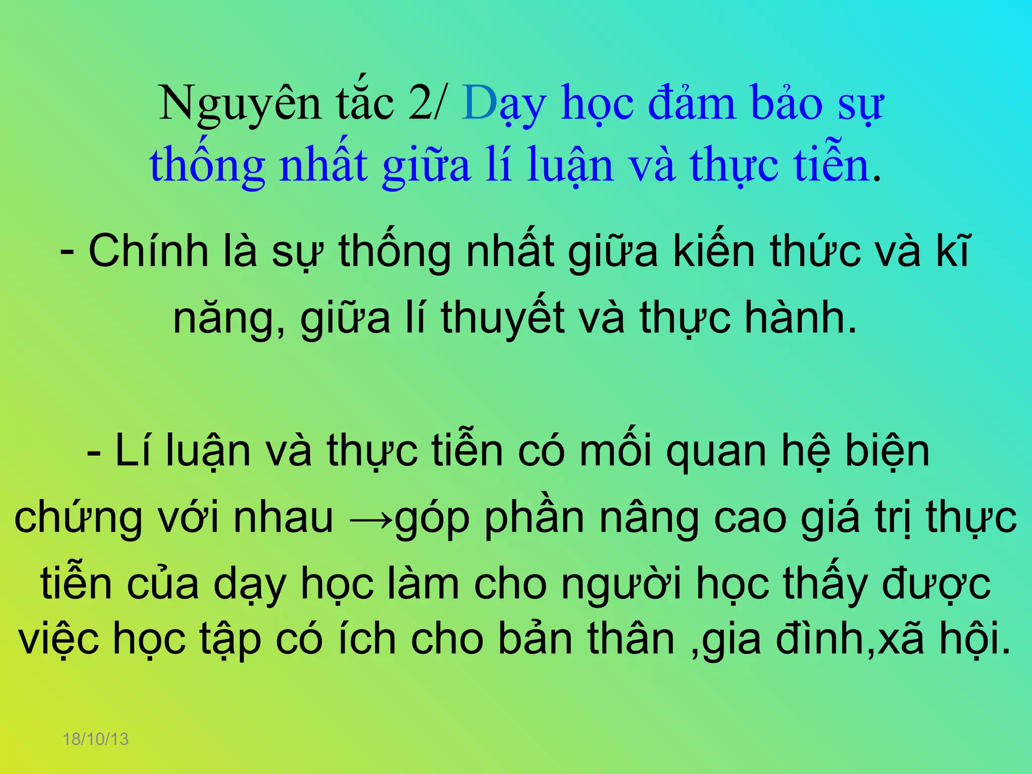 Nguyên tắc 2/ Dạy học đảm bảo sự
thống nhất giữa lí luận và thực tiễn.
- Chính là sự thống nhất giữa kiến thức và kĩ
năng, giữa lí thuyết và thực hành.
- Lí luận và thực tiễn có mối quan hệ biện
chứng với nhau →góp phần nâng cao giá trị thực
tiễn của dạy học làm cho người học thấy được
việc học tập có ích cho bản thân ,gia đình,xã hội.
18/10/13

 