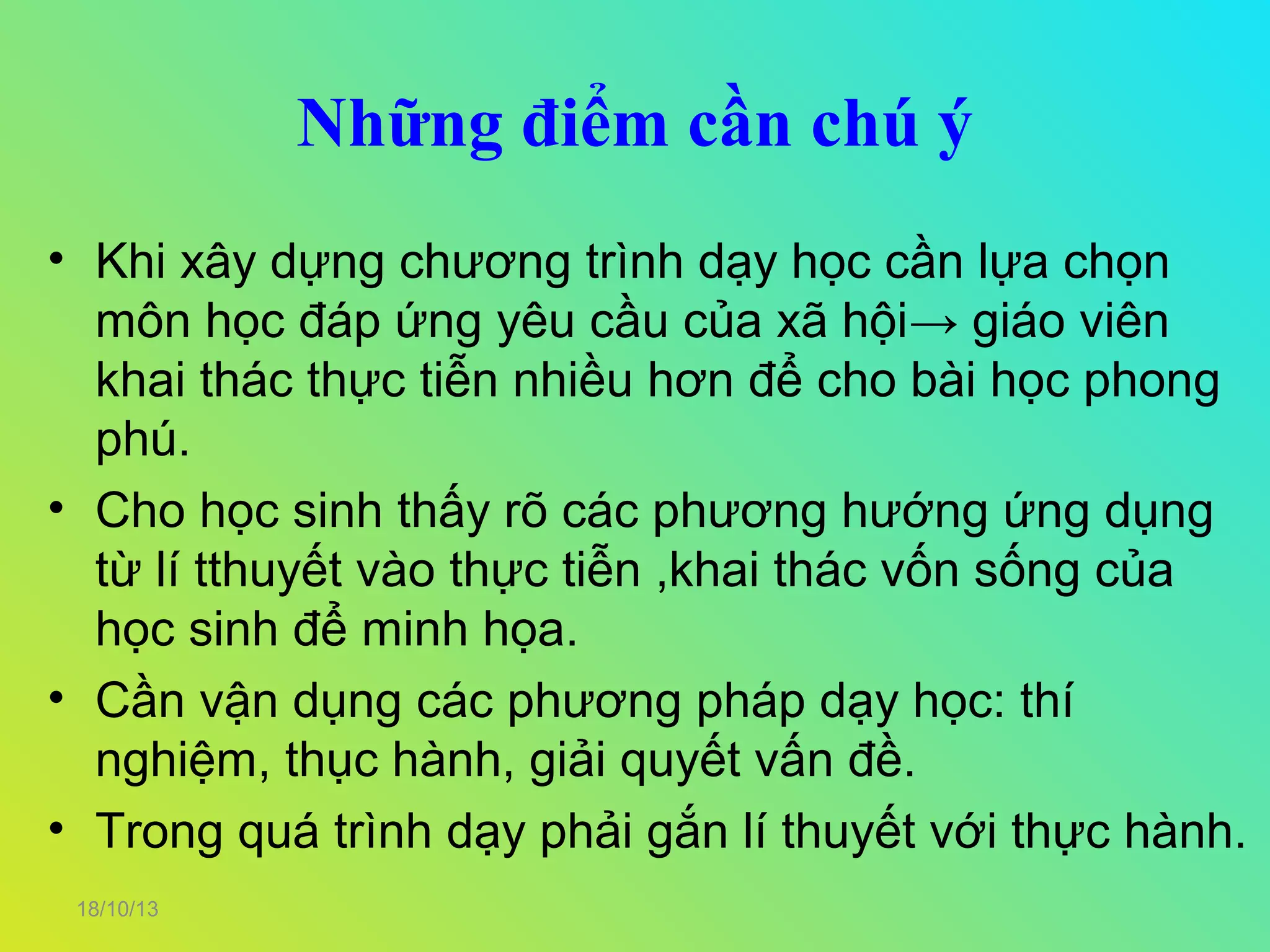 Những điểm cần chú ý
• Khi xây dựng chương trình dạy học cần lựa chọn
môn học đáp ứng yêu cầu của xã hội→ giáo viên
khai thác thực tiễn nhiều hơn để cho bài học phong
phú.
• Cho học sinh thấy rõ các phương hướng ứng dụng
từ lí tthuyết vào thực tiễn ,khai thác vốn sống của
học sinh để minh họa.
• Cần vận dụng các phương pháp dạy học: thí
nghiệm, thục hành, giải quyết vấn đề.
• Trong quá trình dạy phải gắn lí thuyết với thực hành.
18/10/13

 