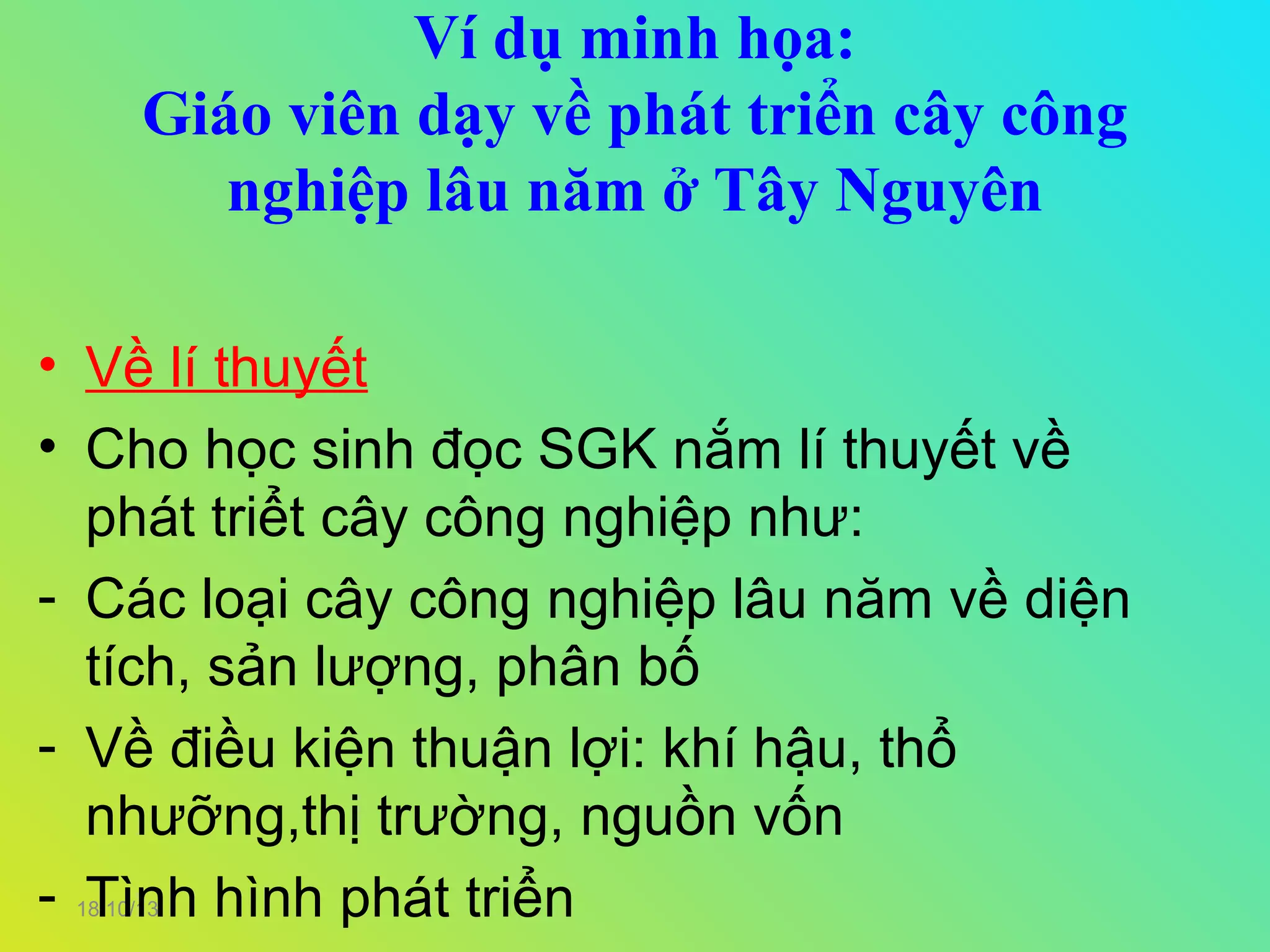 Ví dụ minh họa:
Giáo viên dạy về phát triển cây công
nghiệp lâu năm ở Tây Nguyên
• Về lí thuyết
• Cho học sinh đọc SGK nắm lí thuyết về
phát triểt cây công nghiệp như:
- Các loại cây công nghiệp lâu năm về diện
tích, sản lượng, phân bố
- Về điều kiện thuận lợi: khí hậu, thổ
nhưỡng,thị trường, nguồn vốn
- Tình hình phát triển
18/10/13

 