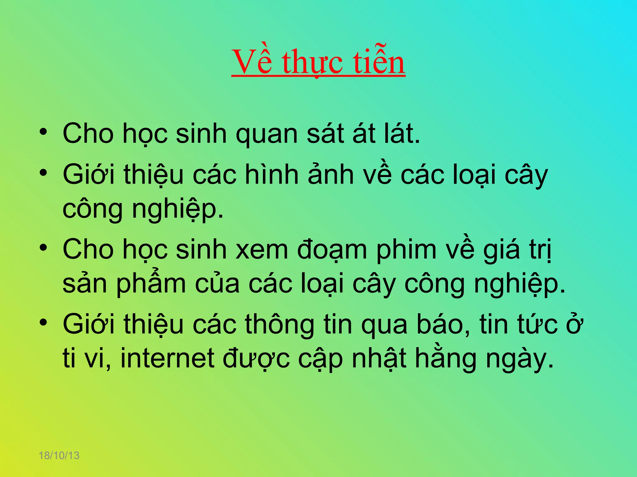 Về thực tiễn
• Cho học sinh quan sát át lát.
• Giới thiệu các hình ảnh về các loại cây
công nghiệp.
• Cho học sinh xem đoạm phim về giá trị
sản phẩm của các loại cây công nghiệp.
• Giới thiệu các thông tin qua báo, tin tức ở
ti vi, internet được cập nhật hằng ngày.

18/10/13

 