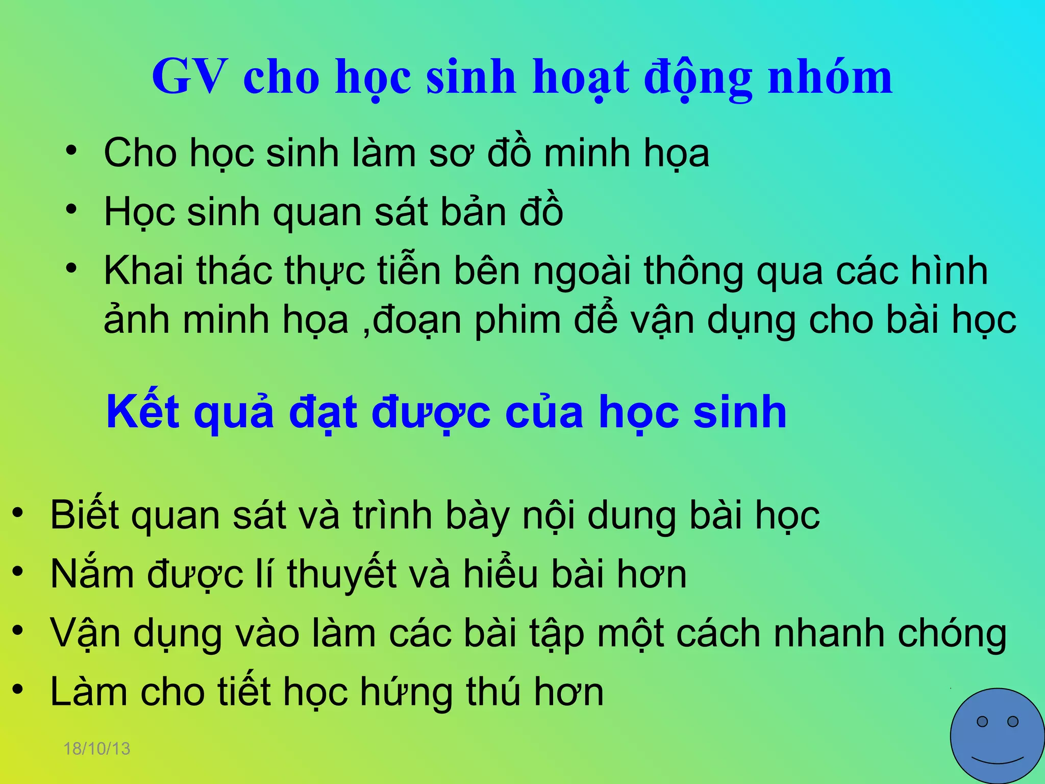 GV cho học sinh hoạt động nhóm
• Cho học sinh làm sơ đồ minh họa
• Học sinh quan sát bản đồ
• Khai thác thực tiễn bên ngoài thông qua các hình
ảnh minh họa ,đoạn phim để vận dụng cho bài học

Kết quả đạt được của học sinh
•
•
•
•

Biết quan sát và trình bày nội dung bài học
Nắm được lí thuyết và hiểu bài hơn
Vận dụng vào làm các bài tập một cách nhanh chóng
Làm cho tiết học hứng thú hơn
18/10/13

 