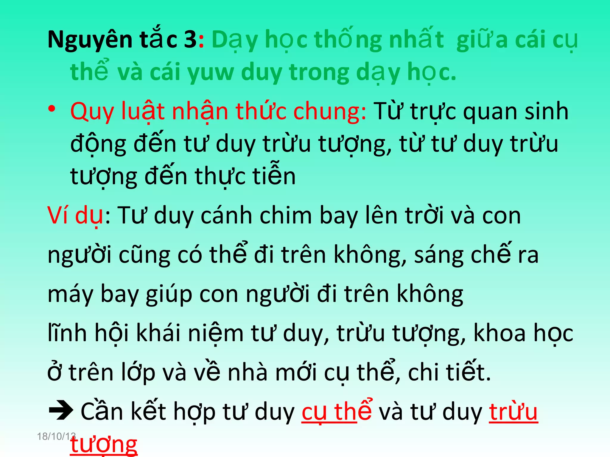 Nguyên tắ c 3: Dạ y họ c thố ng nhấ t giữ a cái cụ
thể và cái yuw duy trong dạ y họ c.
• Quy luật nhận thức chung: Từ trực quan sinh
động đến tư duy trừu tượng, từ tư duy trừu
tượng đến thực tiễn
Ví dụ: Tư duy cánh chim bay lên trời và con
người cũng có thể đi trên không, sáng chế ra
máy bay giúp con người đi trên không
lĩnh hội khái niệm tư duy, trừu tượng, khoa học
ở trên lớp và về nhà mới cụ thể, chi tiết.
 Cần kết hợp tư duy cụ thể và tư duy trừu
tượng

18/10/13

 
