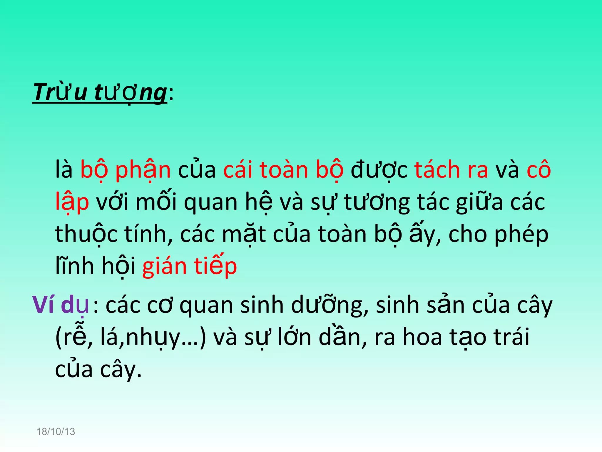 Trừ u tượ ng:
là bộ phận của cái toàn bộ được tách ra và cô
lập với mối quan hệ và sự tương tác giữa các
thuộc tính, các mặt của toàn bộ ấy, cho phép
lĩnh hội gián tiếp
Ví dụ: các cơ quan sinh dưỡng, sinh sản của cây
(rễ, lá,nhụy…) và sự lớn dần, ra hoa tạo trái
của cây.
18/10/13

 