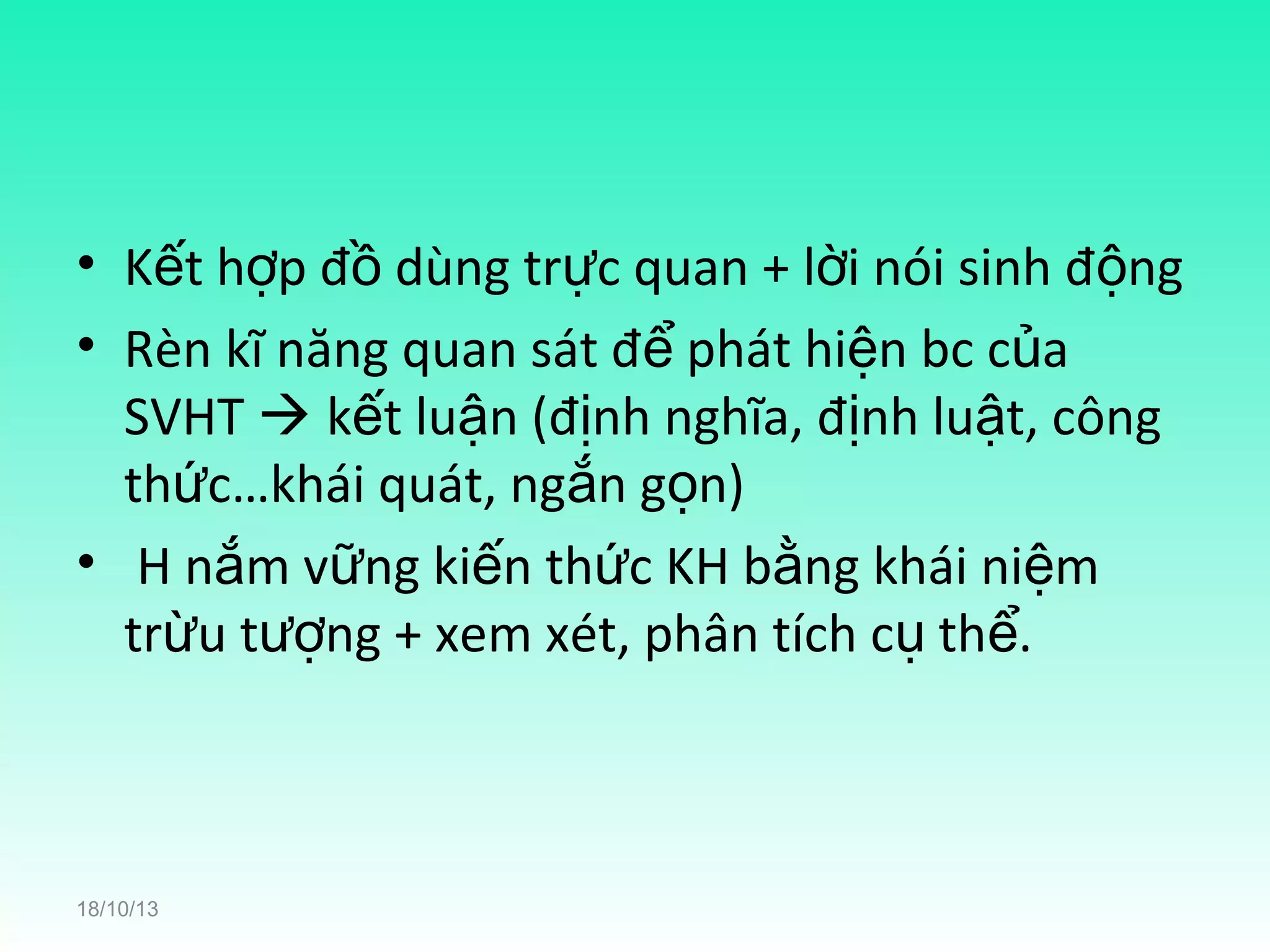 • Kết hợp đồ dùng trực quan + lời nói sinh động
• Rèn kĩ năng quan sát để phát hiện bc của
SVHT  kết luận (định nghĩa, định luật, công
thức…khái quát, ngắn gọn)
• H nắm vững kiến thức KH bằng khái niệm
trừu tượng + xem xét, phân tích cụ thể.

18/10/13

 