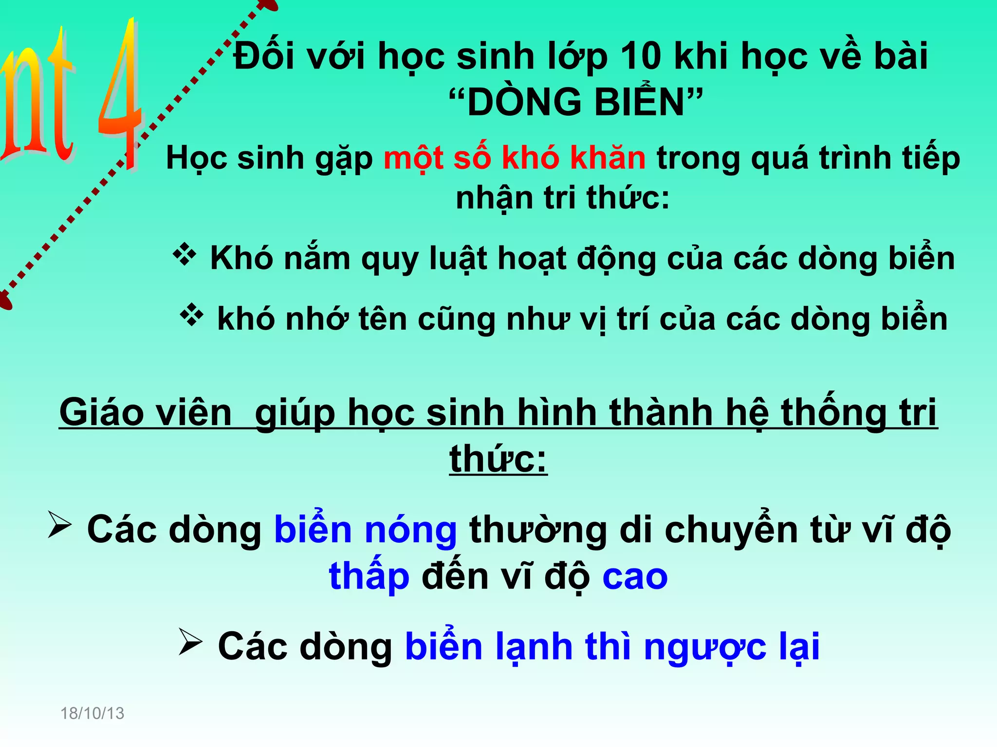 Đối với học sinh lớp 10 khi học về bài
“DÒNG BIỂN”
Học sinh gặp một số khó khăn trong quá trình tiếp
nhận tri thức:
 Khó nắm quy luật hoạt động của các dòng biển
 khó nhớ tên cũng như vị trí của các dòng biển

Giáo viên giúp học sinh hình thành hệ thống tri
thức:
 Các dòng biển nóng thường di chuyển từ vĩ độ
thấp đến vĩ độ cao
 Các dòng biển lạnh thì ngược lại
18/10/13

 