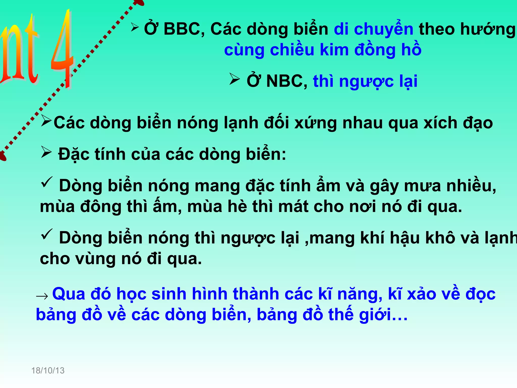 Ở

BBC, Các dòng biển di chuyển theo hướng
cùng chiều kim đồng hồ
 Ở NBC, thì ngược lại

Các dòng biển nóng lạnh đối xứng nhau qua xích đạo
 Đặc tính của các dòng biển:
 Dòng biển nóng mang đặc tính ẩm và gây mưa nhiều,
mùa đông thì ấm, mùa hè thì mát cho nơi nó đi qua.

 Dòng biển nóng thì ngược lại ,mang khí hậu khô và lạnh
cho vùng nó đi qua.
→ Qua

đó học sinh hình thành các kĩ năng, kĩ xảo về đọc
bảng đồ về các dòng biển, bảng đồ thế giới…
18/10/13

 
