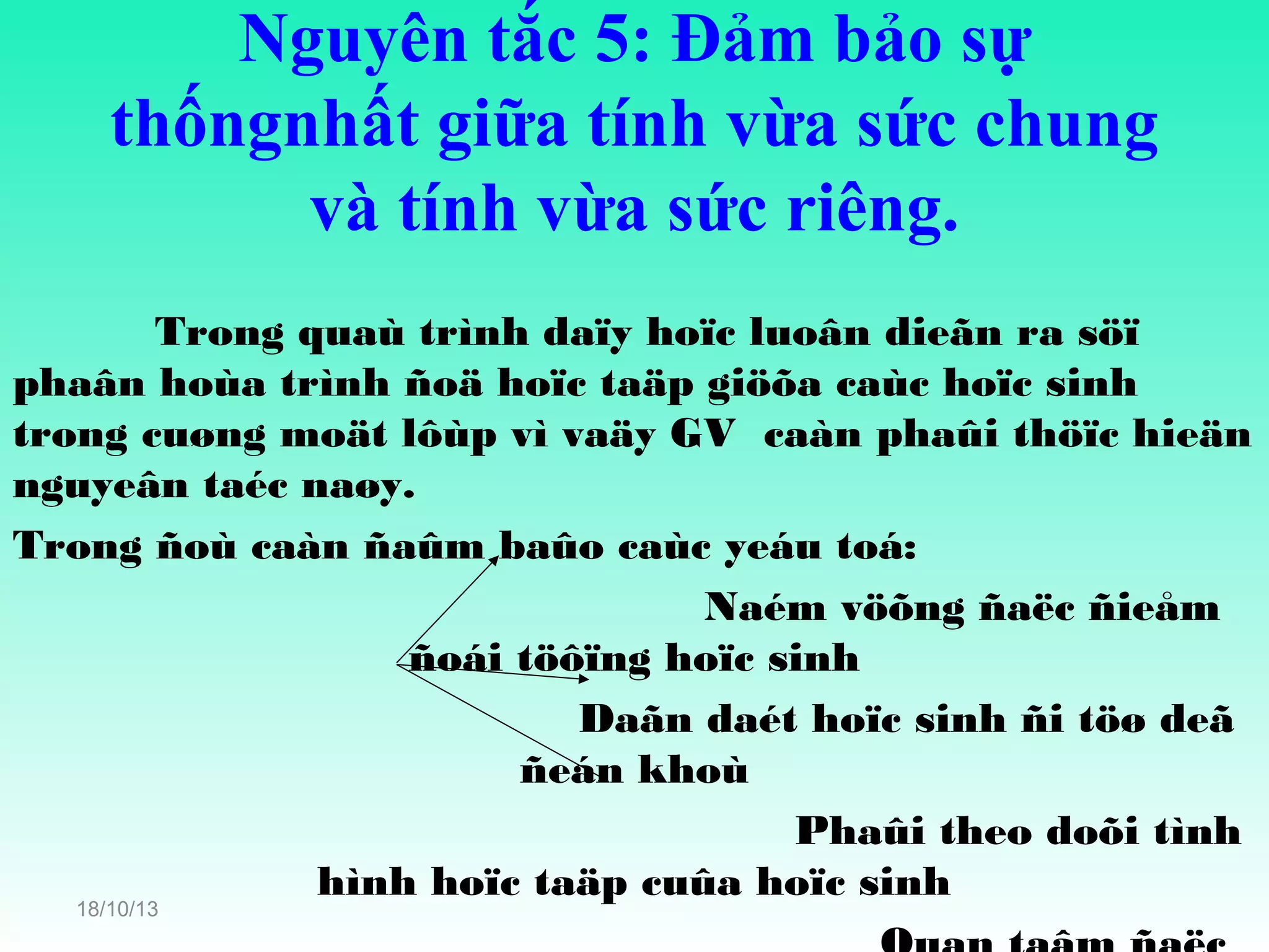 Nguyên tắc 5: Đảm bảo sự
thốngnhất giữa tính vừa sức chung
và tính vừa sức riêng.
Trong quaù trình daïy hoïc luoân dieãn ra söï
phaân hoùa trình ñoä hoïc taäp giöõa caùc hoïc sinh
trong cuøng moät lôùp vì vaäy GV caàn phaûi thöïc hieän
nguyeân taéc naøy.
Trong ñoù caàn ñaûm baûo caùc yeáu toá:
Naém vöõng ñaëc ñieåm
ñoái töôïng hoïc sinh
Daãn daét hoïc sinh ñi töø deã
ñeán khoù
Phaûi theo doõi tình
hình hoïc taäp cuûa hoïc sinh
18/10/13

 