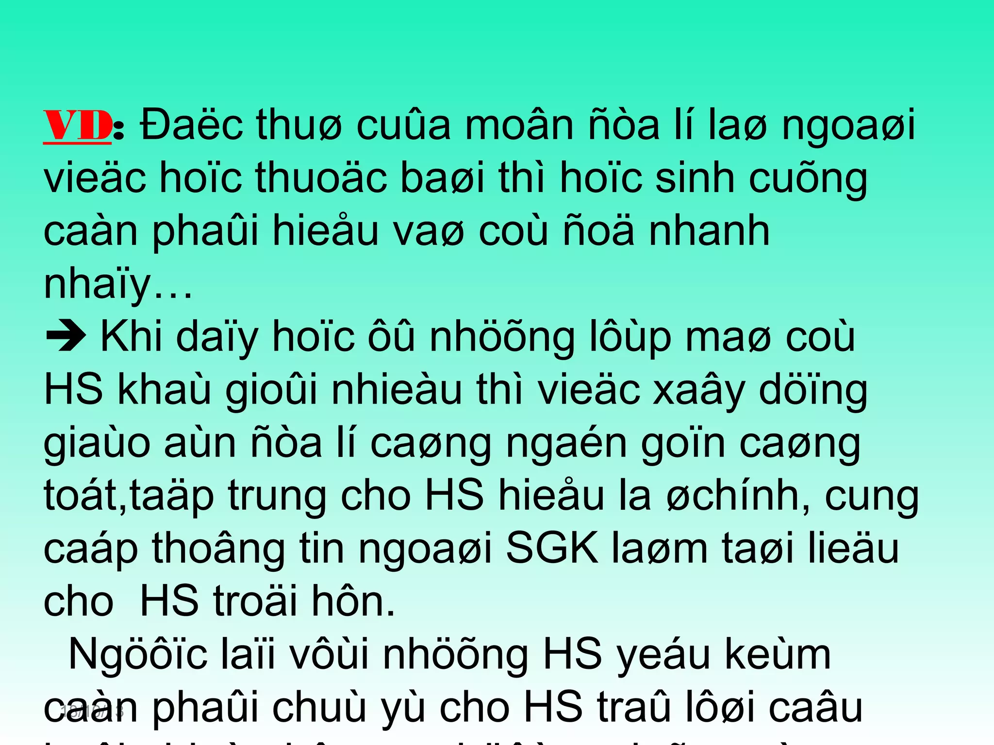 VD: Đaëc thuø cuûa moân ñòa lí laø ngoaøi
vieäc hoïc thuoäc baøi thì hoïc sinh cuõng
caàn phaûi hieåu vaø coù ñoä nhanh
nhaïy…
 Khi daïy hoïc ôû nhöõng lôùp maø coù
HS khaù gioûi nhieàu thì vieäc xaây döïng
giaùo aùn ñòa lí caøng ngaén goïn caøng
toát,taäp trung cho HS hieåu la øchính, cung
caáp thoâng tin ngoaøi SGK laøm taøi lieäu
cho HS troäi hôn.
Ngöôïc laïi vôùi nhöõng HS yeáu keùm
caàn phaûi chuù yù cho HS traû lôøi caâu
18/10/13

 