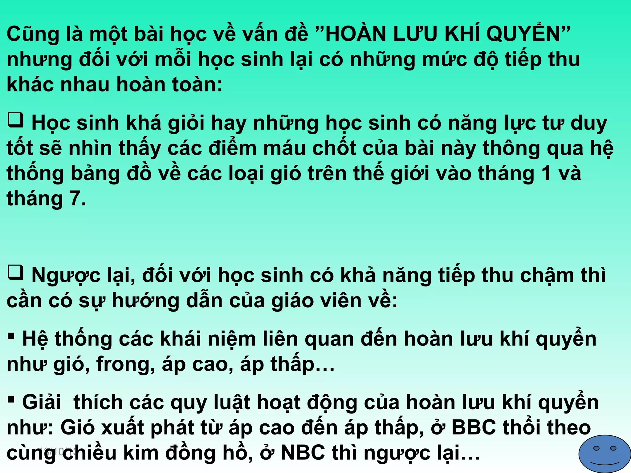 Cũng là một bài học về vấn đề ”HOÀN LƯU KHÍ QUYỂN”
nhưng đối với mỗi học sinh lại có những mức độ tiếp thu
khác nhau hoàn toàn:
 Học sinh khá giỏi hay những học sinh có năng lực tư duy
tốt sẽ nhìn thấy các điểm máu chốt của bài này thông qua hệ
thống bảng đồ về các loại gió trên thế giới vào tháng 1 và
tháng 7.

 Ngược lại, đối với học sinh có khả năng tiếp thu chậm thì
cần có sự hướng dẫn của giáo viên về:
 Hệ thống các khái niệm liên quan đến hoàn lưu khí quyển
như gió, frong, áp cao, áp thấp…
 Giải thích các quy luật hoạt động của hoàn lưu khí quyển
như: Gió xuất phát từ áp cao đến áp thấp, ở BBC thổi theo
18/10/13
cùng chiều kim đồng hồ, ở NBC thì ngược lại…

 