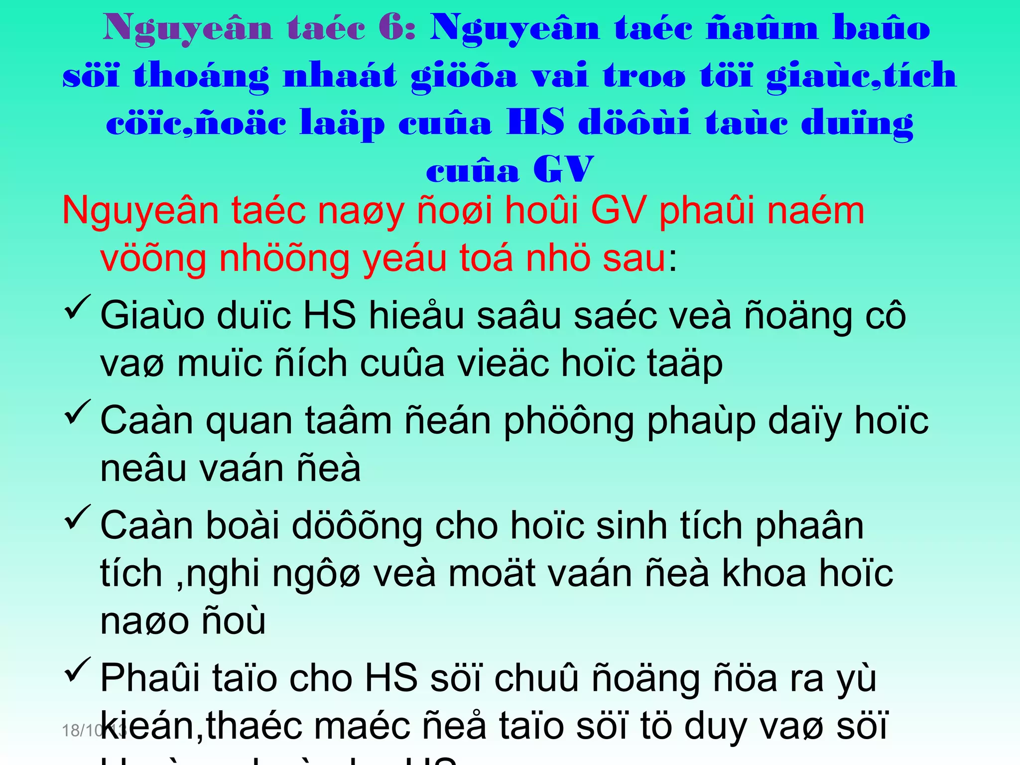 Nguyeân taéc 6: Nguyeân taéc ñaûm baûo
söï thoáng nhaát giöõa vai troø töï giaùc,tích
cöïc,ñoäc laäp cuûa HS döôùi taùc duïng
cuûa GV
Nguyeân taéc naøy ñoøi hoûi GV phaûi naém
vöõng nhöõng yeáu toá nhö sau:
 Giaùo duïc HS hieåu saâu saéc veà ñoäng cô
vaø muïc ñích cuûa vieäc hoïc taäp
 Caàn quan taâm ñeán phöông phaùp daïy hoïc
neâu vaán ñeà
 Caàn boài döôõng cho hoïc sinh tích phaân
tích ,nghi ngôø veà moät vaán ñeà khoa hoïc
naøo ñoù
 Phaûi taïo cho HS söï chuû ñoäng ñöa ra yù
18/10/13
kieán,thaéc maéc ñeå taïo söï tö duy vaø söï

 