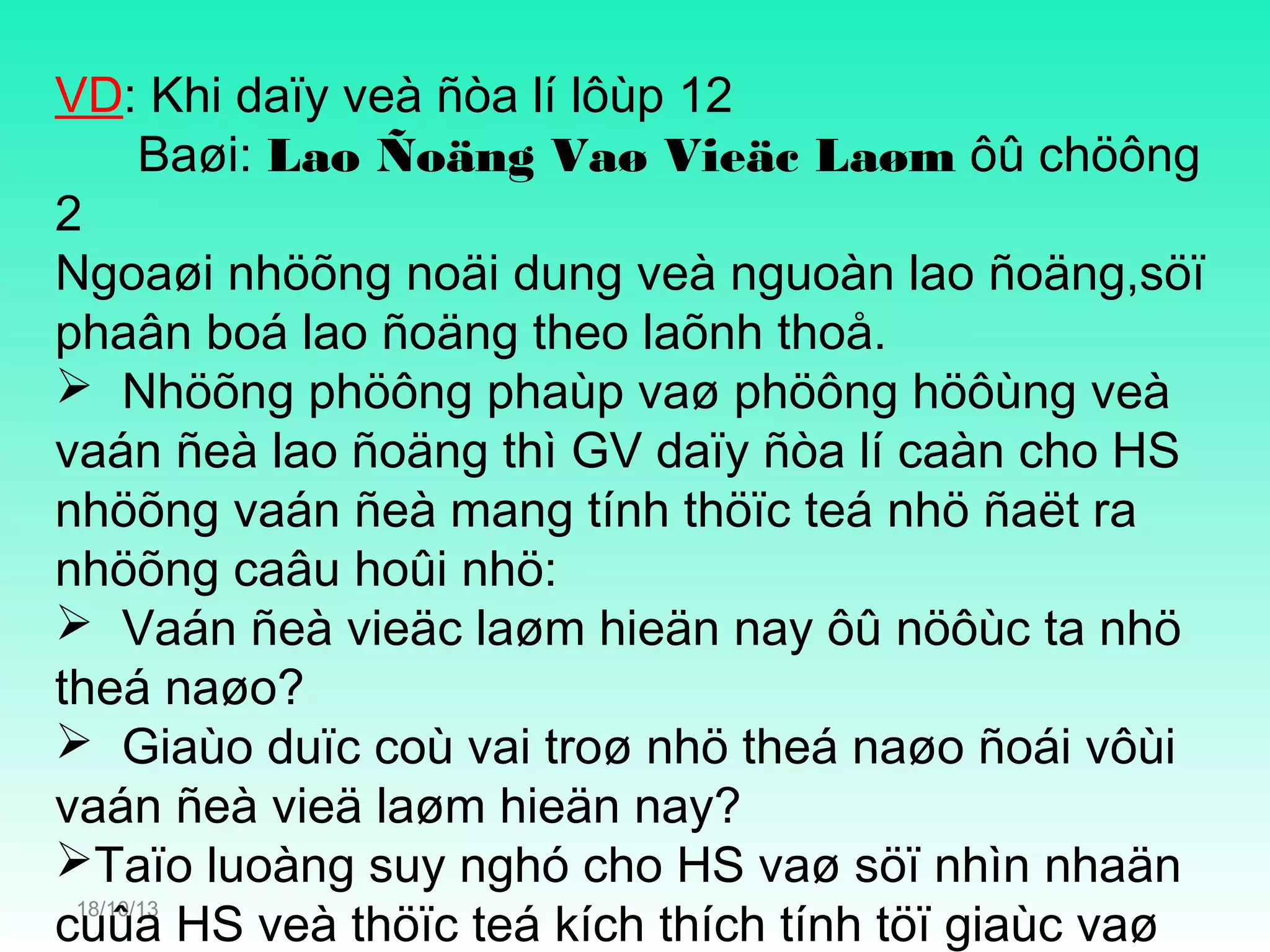VD: Khi daïy veà ñòa lí lôùp 12
Baøi: Lao Ñoäng Vaø Vieäc Laøm ôû chöông
2
Ngoaøi nhöõng noäi dung veà nguoàn lao ñoäng,söï
phaân boá lao ñoäng theo laõnh thoå.
 Nhöõng phöông phaùp vaø phöông höôùng veà
vaán ñeà lao ñoäng thì GV daïy ñòa lí caàn cho HS
nhöõng vaán ñeà mang tính thöïc teá nhö ñaët ra
nhöõng caâu hoûi nhö:
 Vaán ñeà vieäc laøm hieän nay ôû nöôùc ta nhö
theá naøo?
 Giaùo duïc coù vai troø nhö theá naøo ñoái vôùi
vaán ñeà vieä laøm hieän nay?
Taïo luoàng suy nghó cho HS vaø söï nhìn nhaän
18/10/13
cuûa HS veà thöïc teá kích thích tính töï giaùc vaø

 