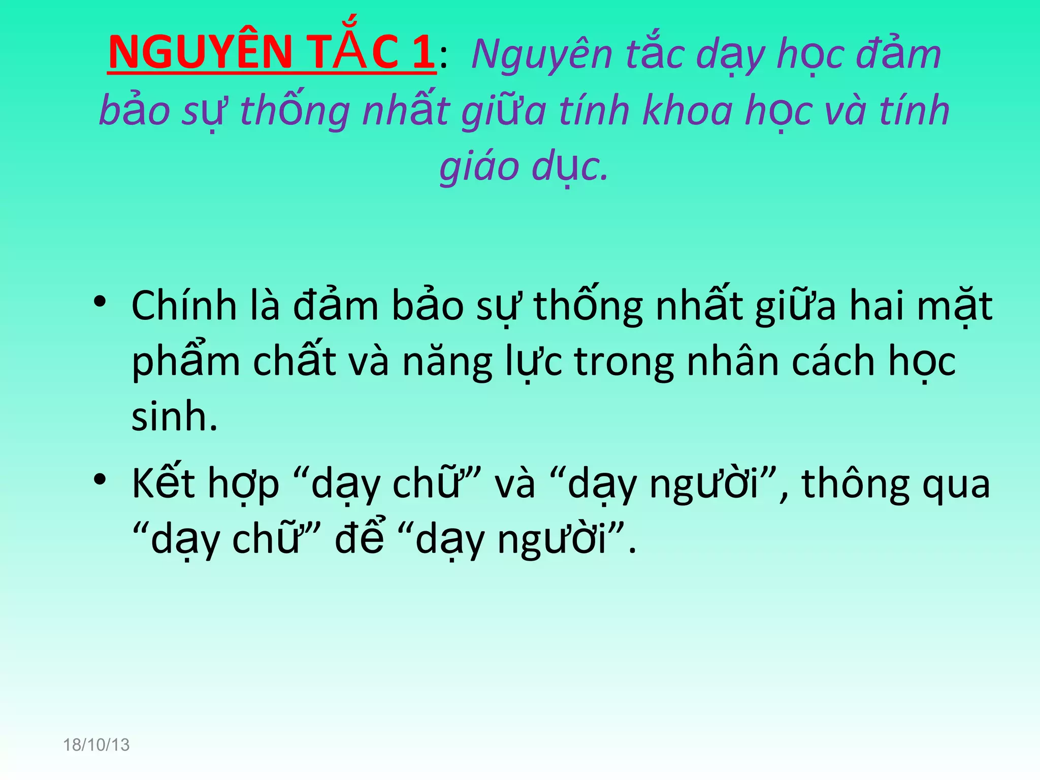 NGUYÊN TẮ C 1: Nguyên tắc dạy học đảm

bảo sự thống nhất giữa tính khoa học và tính
giáo dục.
• Chính là đảm bảo sự thống nhất giữa hai mặt
phẩm chất và năng lực trong nhân cách học
sinh.
• Kết hợp “dạy chữ” và “dạy người”, thông qua
“dạy chữ” để “dạy người”.

18/10/13

 