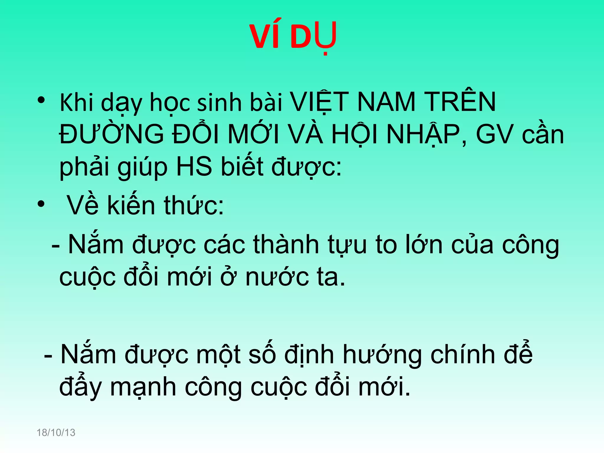 VÍ DỤ
• Khi dạy học sinh bài VIỆT NAM TRÊN
ĐƯỜNG ĐỔI MỚI VÀ HỘI NHẬP, GV cần
phải giúp HS biết được:
• Về kiến thức:
- Nắm được các thành tựu to lớn của công
cuộc đổi mới ở nước ta.
- Nắm được một số định hướng chính để
đẩy mạnh công cuộc đổi mới.
18/10/13

 