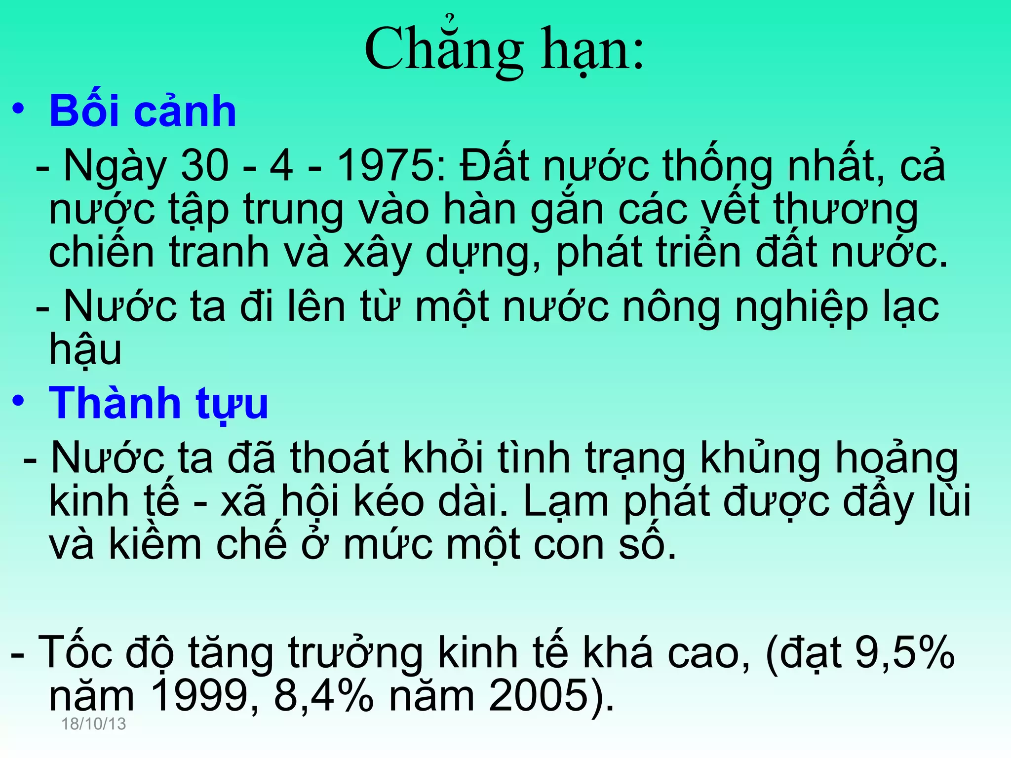 Chẳng hạn:
• Bối cảnh
- Ngày 30 - 4 - 1975: Đất nước thống nhất, cả
nước tập trung vào hàn gắn các vết thương
chiến tranh và xây dựng, phát triển đất nước.
- Nước ta đi lên từ một nước nông nghiệp lạc
hậu
• Thành tựu
- Nước ta đã thoát khỏi tình trạng khủng hoảng
kinh tế - xã hội kéo dài. Lạm phát được đẩy lùi
và kiềm chế ở mức một con số.
- Tốc độ tăng trưởng kinh tế khá cao, (đạt 9,5%
năm 1999, 8,4% năm 2005).
18/10/13

 