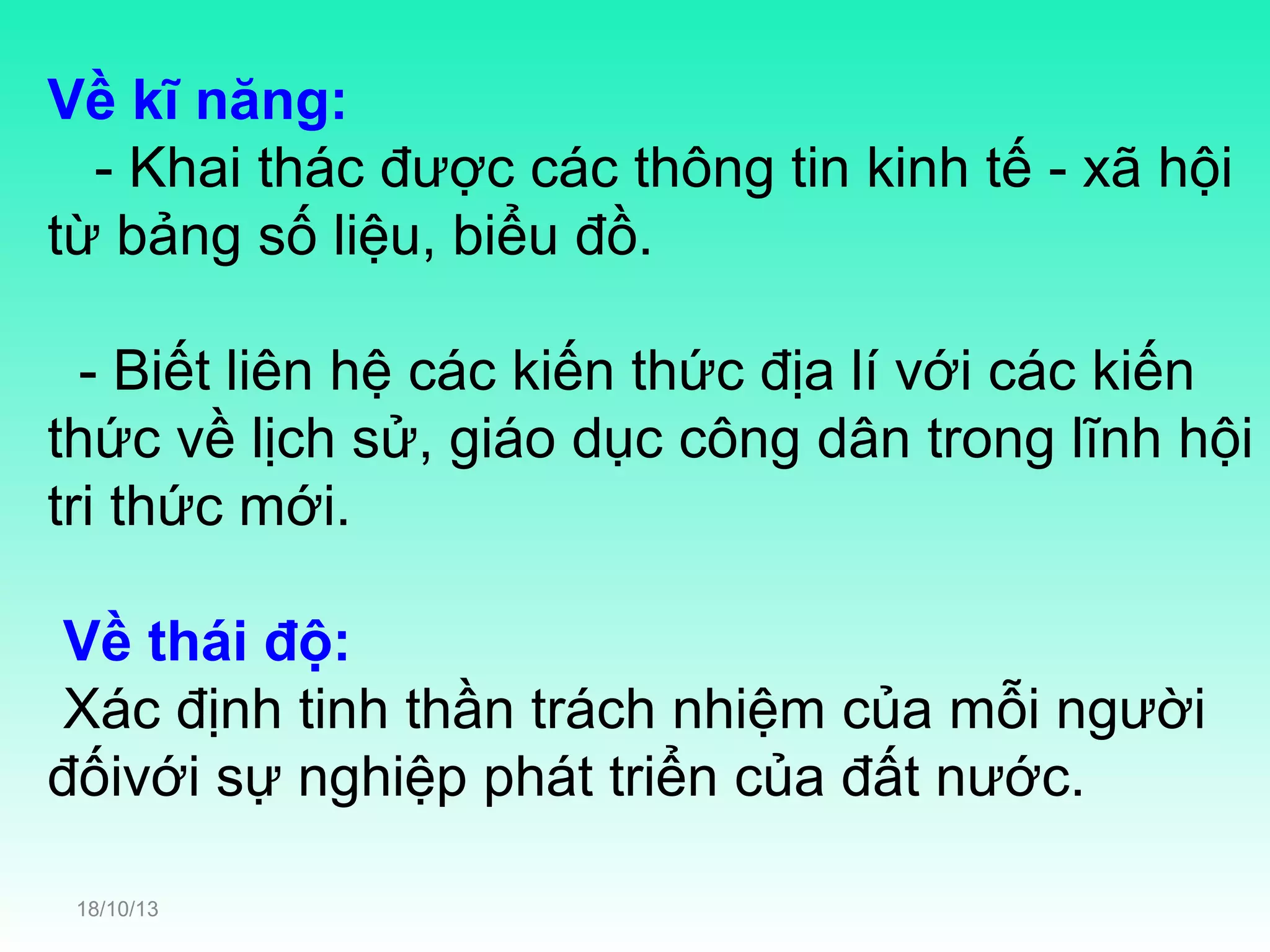 Về kĩ năng:
- Khai thác được các thông tin kinh tế - xã hội
từ bảng số liệu, biểu đồ.
- Biết liên hệ các kiến thức địa lí với các kiến
thức về lịch sử, giáo dục công dân trong lĩnh hội
tri thức mới.
Về thái độ:
Xác định tinh thần trách nhiệm của mỗi người
đốivới sự nghiệp phát triển của đất nước.
18/10/13

 