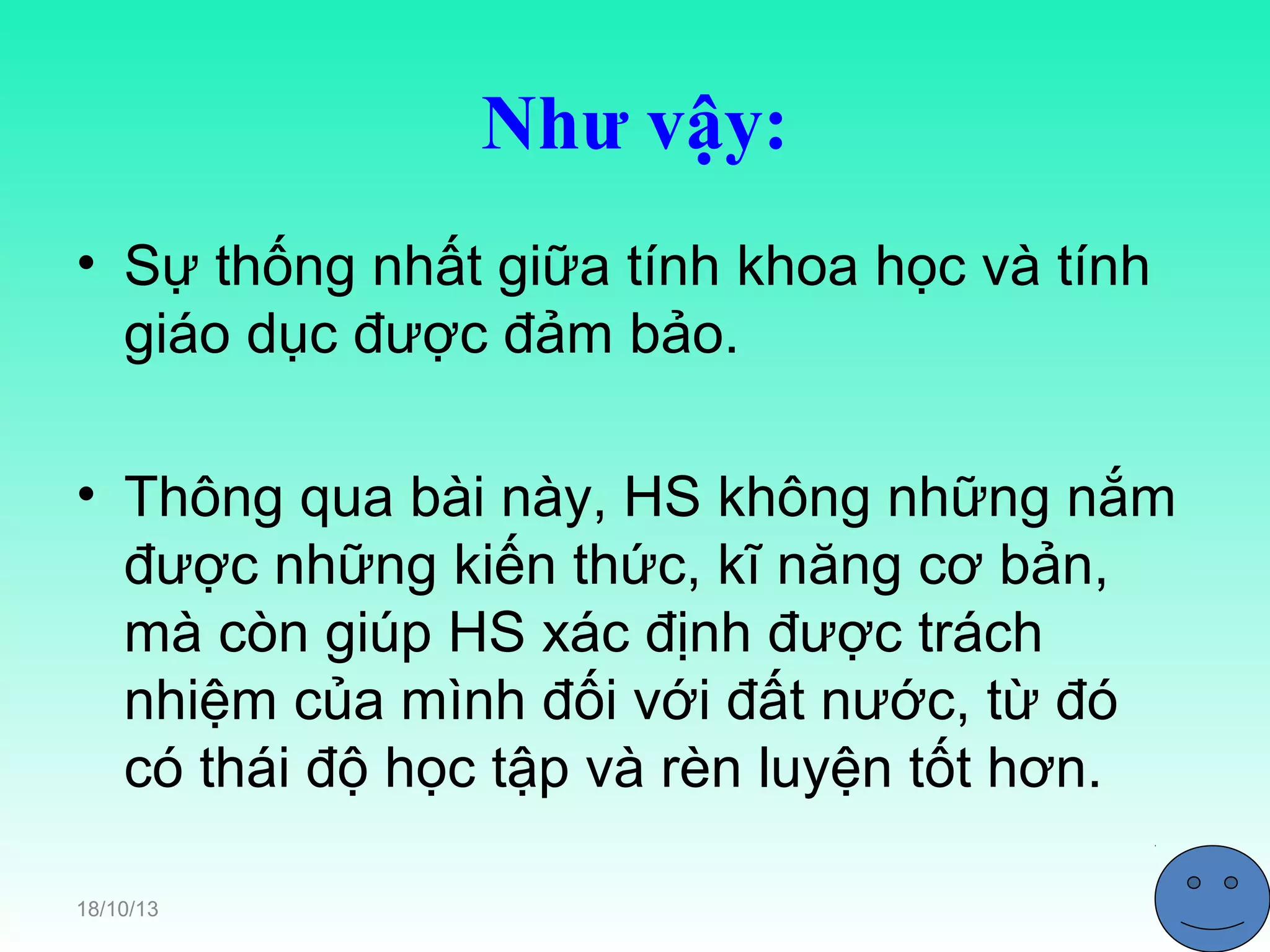 Như vậy:
• Sự thống nhất giữa tính khoa học và tính
giáo dục được đảm bảo.
• Thông qua bài này, HS không những nắm
được những kiến thức, kĩ năng cơ bản,
mà còn giúp HS xác định được trách
nhiệm của mình đối với đất nước, từ đó
có thái độ học tập và rèn luyện tốt hơn.
18/10/13

 