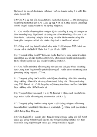 đấu bằng 4 lần tổng số đấu thủ của cả hai đội và số cầu thủ của trường B là số lẻ. Tìm 
số đấu thủ mỗi đội 
B10: Cho A là tập hợp gồm 6 phần tử bất kì của tập hợp {0; 1; 2; …; 14}. Chứng minh 
rằng tồn tại hai tập hợp con B1 và B2 của tập hợp A (B1 và B2 khác nhau và khác rỗng) 
sao cho tổng tất cả các phần tử của hai tập này bằng nhau. 
B11: Cho 33 điểm nằm trong hình vuông có độ dài cạnh bằng 4, trong đó không có ba 
điểm nào thẳng hàng. Người ta vẽ các đường tròn có bán kính bằng 2 và tâm là các 
điểm đã cho. Hỏi có hay không ba điểm trong các điểm đã cho sao cho chúng đều 
thuộc phần chung của ba hình tròn có tâm cũng chính là ba điểm đó? Ví sao? 
B12: Chứng minh rằng luôn tồn tại một số tự nhiên N có không quá 2007 chữ số sao 
cho các chữ số của N chỉ là 9 hoặc 0 và N chia hết cho 10030. 
B13: Trong mặt phẳng cho 2009 điểm, sao cho ba điểm bất kì trong chúng là ba đỉnh 
của một tam giác có diện tích không lớn hơn 1. Chứng minh rằng tất cả những điểm 
đã cho nằm trong một tam giác có diện tích không lớn hơn 4. 
B14: Cho 3 điểm phâm biệt nằm trong hay trên cạnh một tam giác đều có cạnh băng 
6cm. Chứng minh rằng luôn tồn tại hai điểm trong số 13 điểm đã cho mà khoảng cách 
giữa chúng không vượt quá 13 cm. 
B15: Trong mặt phẳng cho 2010 điểm phân biệt sao cho không có ba điểm nào thẳng 
hàng và không có bốn điểm nào cùng nằm trên một đường tròn. Chứng minh rằng 
trong 2010 điểm đã cho, có thể dựng được một đường tròn đi qua ba điểm, chứa 1000 
điểm và không chứa 1007 điểm còn lại. 
B16: Trong một hình vuông cạnh 1, ta lấy 51 điểm tuỳ ý. Chứng minh rằng luôn tìm 
được ít nhất 3 điểm nằm trong một hình tròn bán kính R = 1 
7 
B17: Trong mặt phẳng cho hình vuông. Người ta vẽ 9 đường thẳng sao mỗi đường 
thẳng chia hình vuông thành 2 tứ giác có tỉ số diện tích 3 
2 . Chứng minh rằng tồn tại ít 
nhất 3 đường thẳng đồng quy 
B18: Cho đa giác lồi n - cạnh (n ³ 5) được đặt trong hệ toạ độ vuông góc. Biết 5 đỉnh 
của đa giác có toạ độ là những số nguyên, hãy chứng minh rằng ít nhất có một điểm 
thuộc miền trong hoặc trên cạnh của đa giác có toạ độ là các số nguyên 
 