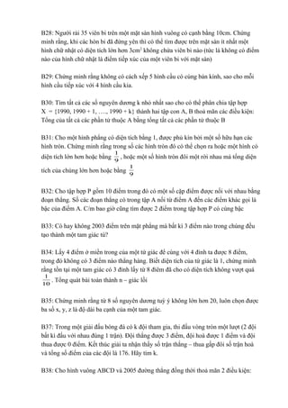 B28: Người rải 35 viên bi trên một mặt sàn hình vuông có cạnh bằng 10cm. Chứng 
minh rằng, khi các hòn bi đã đứng yên thì có thể tìm được trên mặt sàn ít nhất một 
hình chữ nhật có diện tích lớn hơn 3cm2 không chứa viên bi nào (tức là không có điểm 
nào của hình chữ nhật là điểm tiếp xúc của một viên bi với mặt sàn) 
B29: Chứng minh rằng không có cách xếp 5 hình cầu có cùng bán kính, sao cho mỗi 
hình cầu tiếp xúc với 4 hình cầu kia. 
B30: Tìm tất cả các số nguyên dương k nhỏ nhất sao cho có thể phân chia tập hợp 
X = {1990, 1990 + 1, …., 1990 + k} thành hai tập con A, B thoả mãn các điều kiện: 
Tổng của tất cả các phần tử thuộc A bằng tổng tất cả các phần tử thuộc B 
B31: Cho một hình phẳng có diện tích bằng 1, được phủ kín bởi một số hữu hạn các 
hình tròn. Chứng minh rằng trong số các hình tròn đó có thể chọn ra hoặc một hình có 
diện tích lớn hơn hoặc bằng 1 , hoặc một số hình tròn đôi một rời nhau mà tổng diện 
9 
1 
tích của chúng lớn hơn hoặc bằng 9 
B32: Cho tập hợp P gồm 10 điểm trong đó có một số cặp điểm được nối với nhau bằng 
đoạn thẳng. Số các đoạn thẳng có trong tập A nối từ điểm A đến các điểm khác gọi là 
bậc của điếm A. C/m bao giờ cũng tìm được 2 điểm trong tập hợp P có cùng bậc 
B33: Có hay không 2003 điểm trên mặt phẳng mà bất kì 3 điểm nào trong chúng đều 
tạo thành một tam giác tù? 
B34: Lấy 4 điểm ở miền trong của một tứ giác để cùng với 4 đỉnh ta được 8 điểm, 
trong đó không có 3 điểm nào thẳng hàng. Biết diện tích của tứ giác là 1, chứng minh 
rằng tồn tại một tam giác có 3 đỉnh lấy từ 8 đỉêm đã cho có diện tích không vượt quá 
1 . Tổng quát bài toán thành n – giác lồi 
10 
B35: Chứng minh rằng từ 8 số nguyên dương tuỳ ý không lớn hơn 20, luôn chọn được 
ba số x, y, z là độ dài ba cạnh của một tam giác. 
B37: Trong một giải đấu bóng đá có k đội tham gia, thi đấu vòng tròn một lượt (2 đội 
bất kì đấu với nhau đúng 1 trận). Đội thắng được 3 điểm, đội hoà được 1 điểm và đội 
thua được 0 điểm. Kết thúc giải ta nhận thấy số trận thắng – thua gấp đôi số trận hoà 
và tổng số điểm của các đội là 176. Hãy tìm k. 
B38: Cho hình vuông ABCD và 2005 đường thẳng đồng thời thoả mãn 2 điều kiện: 
 