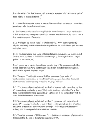 P10: Show that if any five ponits are all in, or on, a square of side 1, then some pair of 
them will be at most at distance 
2 . 
2 
P11: Prove that amongst 6 people in a room there are at least 3 who know one another, 
or at least 3 who do not know one other. 
P12: Show that in any sum of non-negative real numbers there is always one number 
which is at least the average of the numbers and that there is always one menber that it 
is at most the average of numbers. 
P13: 10 integers are chosen from 1 to 100 inclusively. Prove that we can find 2 
disjoint non-empty subsets of the chosen integers such that the 2 subsets give the same 
sum of elements. 
P14: 6 points are drawn on a plane. All edges between every points are painted in red 
or blue. Prove that there is a monochromatic triangle (i.e a triangle with its 3 edges 
painted in the same color) 
P15: 9 people are in a club. Each of them can play one of the games among Bridge, 
Hearts and Mahjong. Prove that they can play at least one of the metioned games. 
(note that all 3 games require 4 players) 
P16: There are 17 mathemticians and 3 offical languages. Every pairs of 
mathemticians communicate in one of the offical languages. Prove that there are 3 
mathemticians communicating in the same language pariwise. 
P17: 27 points are aligned so that each row has 9 points and each column has 3 points. 
(A column is perpendicular to a row) Each point is painted red or blue. Prove that 
there exist a monochromatic rectangle (i.e 4 vertices are of the same colour) with its 
sides parallel to the rows and columns. 
P18: 76 points are aligned so that each row has 19 points and each column has 4 
ponits. (A column perpendicular to a row). Each point is painted red, blue of yellow. 
Prove that there exists a monochromatic rectangle (i.e 4 vertices are of the same 
colour) with its sides parallel to the rows and columns. 
P19: There is a sequence of 100 integers. Prove that there is a sequence of consecutive 
terms such that the sum of these terms is divisible by 99. 
 