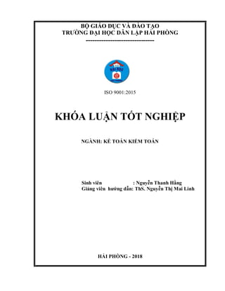 BỘ GIÁO DỤC VÀ ĐÀO TẠO
TRƯỜNG ĐẠI HỌC DÂN LẬP HẢI PHÒNG
-------------------------------
ISO 9001:2015
KHÓA LUẬN TỐT NGHIỆP
NGÀNH: KẾ TOÁN KIỂM TOÁN
Sinh viên : Nguyễn Thanh Hằng
Giảng viên hướng dẫn: ThS. Nguyễn Thị Mai Linh
HẢI PHÒNG - 2018
 