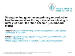 Strengthening government primary reproductive
healthcare services through social franchising in
rural Viet Nam: the “tinh chi em” (Sisterhood)
model
Presenter: Nguyen Thi Bich Hang, Country Representative, Marie Stopes
International in Viet Nam
Authors: Nguyen H Thang1, Nguyen Thi Quy Linh1, Dinh Thi Nhuan1, Erik
Munroe2, Thoai D Ngo2
1 Marie Stopes International in Viet Nam, 2 Marie Stopes International

Strengthening government primary reproductive healthcare services through social franchising:
The “tinh chi em” ( Sisterhood ) model in rural of Vietnam

SLIDE 1

 