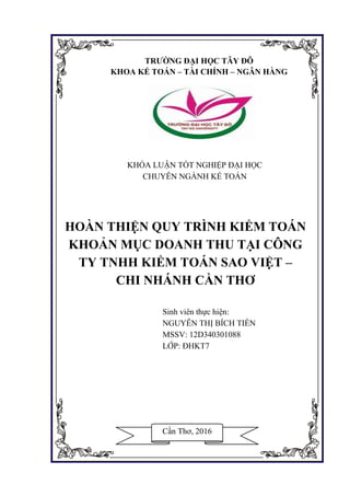 Hoàn thiện quy trình kiểm toán khoản mục doanh thu tại công ty kiểm toán Sao Việt
GVHD: Th.S Nguyễn Quang Nhơn i SVTH: Nguyễn Thị Bích Tiền
KHÓA LUẬN TỐT NGHIỆP ĐẠI HỌC
CHUYÊN NGÀNH KẾ TOÁN
HOÀN THIỆN QUY TRÌNH KIỂM TOÁN
KHOẢN MỤC DOANH THU TẠI CÔNG
TY TNHH KIỂM TOÁN SAO VIỆT –
CHI NHÁNH CẦN THƠ
Sinh viên thực hiện:
NGUYỄN THỊ BÍCH TIỀN
MSSV: 12D340301088
LỚP: ĐHKT7
TRƯỜNG ĐẠI HỌC TÂY ĐÔ
KHOA KẾ TOÁN – TÀI CHÍNH – NGÂN HÀNG
Cần Thơ, 2016
 