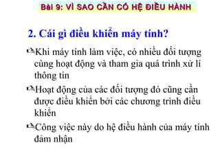 2. Cái gì điều khiển máy tính?
Khi máy tính làm việc, có nhiều đối tượng
cùng hoạt động và tham gia quá trình xử lí
thông tin
Hoạt động của các đối tượng đó cũng cần
được điều khiển bởi các chương trình điều
khiển
Công việc này do hệ điều hành của máy tính
đảm nhận
Bài 9: VÌ SAO CẦN CÓ HỆ ĐIỀU HÀNHBài 9: VÌ SAO CẦN CÓ HỆ ĐIỀU HÀNH
 