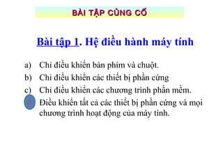 Bài tập 1. Hệ điều hành máy tính
a) Chỉ điều khiển bàn phím và chuột.
b) Chỉ điều khiển các thiết bị phần cứng
c) Chỉ điều khiển các chương trình phần mềm.
d) Điều khiển tất cả các thiết bị phần cứng và mọi
chương trình hoạt động của máy tính.
BÀI TẬP CỦNG CỐBÀI TẬP CỦNG CỐ
D
 