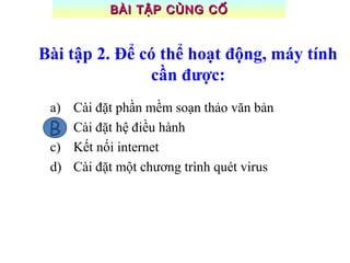 Bài tập 2. Để có thể hoạt động, máy tính
cần được:
a) Cài đặt phần mềm soạn thảo văn bản
b) Cài đặt hệ điều hành
c) Kết nối internet
d) Cài đặt một chương trình quét virus
B
BÀI TẬP CỦNG CỐBÀI TẬP CỦNG CỐ
 