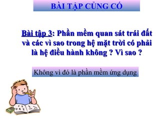 Bài tập 3Bài tập 3: Phần mềm quan sát trái đất: Phần mềm quan sát trái đất
và các vì sao trong hệ mặt trời có phảivà các vì sao trong hệ mặt trời có phải
là hệ điều hành không ? Vì sao ?là hệ điều hành không ? Vì sao ?
BÀI TẬP CỦNG CỐ
Không vì đó là phần mềm ứng dụng
 