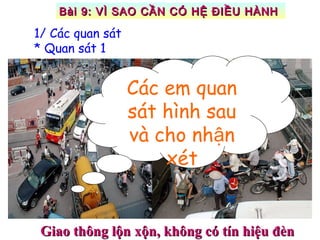 Giao thông lộn xộn, không có tín hiệu đènGiao thông lộn xộn, không có tín hiệu đèn
1/ Các quan sát
* Quan sát 1
Các em quan
sát hình sau
và cho nh nậ
xét
Bài 9: VÌ SAO CẦN CÓ HỆ ĐIỀU HÀNHBài 9: VÌ SAO CẦN CÓ HỆ ĐIỀU HÀNH
 