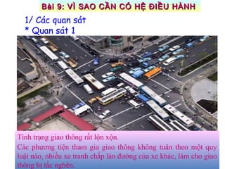 Tình trạng giao thông rất lộn xộn.
Các phương tiện tham gia giao thông không tuân theo một quy
luật nào, nhiều xe tranh chấp làn đường của xe khác, làm cho giao
thông bị tắc nghẽn.
1/ Các quan sát
* Quan sát 1
Bài 9: VÌ SAO CẦN CÓ HỆ ĐIỀU HÀNHBài 9: VÌ SAO CẦN CÓ HỆ ĐIỀU HÀNH
 