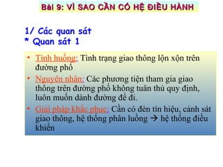 • Tình huống: Tình trạng giao thông lộn xộn trên
đường phố
• Nguyên nhân: Các phương tiện tham gia giao
thông trên đường phố không tuân thủ quy định,
luôn muốn dành đường để đi.
• Giải pháp khắc phục: Cần có đèn tín hiệu, cảnh sát
giao thông, hệ thống phân luồng  hệ thống điều
khiển
1/ Các quan sát
* Quan sát 1
Bài 9: VÌ SAO CẦN CÓ HỆ ĐIỀU HÀNHBài 9: VÌ SAO CẦN CÓ HỆ ĐIỀU HÀNH
 