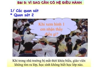 Khi trong nhà trường bị mất thời khóa biểu, giáo viên
không tìm ra lớp, học sinh không biết học lớp nào.
Khi xem hình 1
em nhận thấy
điều gì?
1/ Các quan sát
* Quan sát 2
Bài 9: VÌ SAO CẦN CÓ HỆ ĐIỀU HÀNHBài 9: VÌ SAO CẦN CÓ HỆ ĐIỀU HÀNH
 
