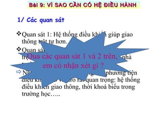 Quan sát 1: Hệ thống điều khiển giúp giao
thông trật tự hơn.
Quan sát 2: Thời khoá biểu có vai trò quan
trọng trong các hoạt động học tập của nhà
trường.
Nhận xét: Trong cuộc sống các phương tiện
điều khiển có vai trò rất quan trọng: hệ thống
điều khiển giao thông, thời khoá biểu trong
trường học…..
Qua các quan sát 1 và 2 trên,
em có nhận xét gì ?
1/ Các quan sát
Bài 9: VÌ SAO CẦN CÓ HỆ ĐIỀU HÀNHBài 9: VÌ SAO CẦN CÓ HỆ ĐIỀU HÀNH
 
