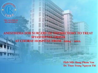 ANESTHESIA FOR SURGERY OF THYMECTOMY TO TREAT 
MYASTHENIA GRAVIS 
AT CHORAY HOSPITAL FROM 2004 – 2012. 
PhD.MD. Dong Pham Van 
Dr. Thao Trang Nguyen Thi 
THE ANESTHETIC 
DEPARTEMENT 
 